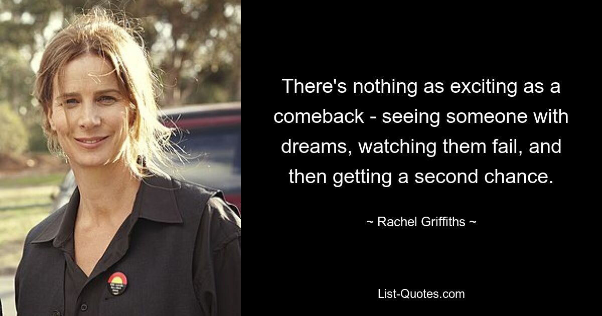 There's nothing as exciting as a comeback - seeing someone with dreams, watching them fail, and then getting a second chance. — © Rachel Griffiths