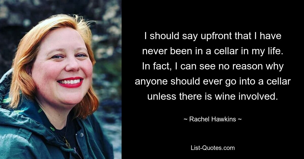 I should say upfront that I have never been in a cellar in my life. In fact, I can see no reason why anyone should ever go into a cellar unless there is wine involved. — © Rachel Hawkins