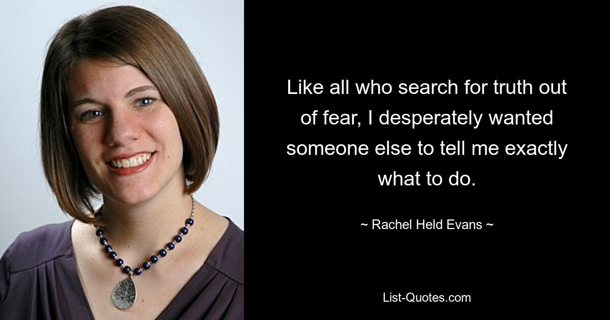 Like all who search for truth out of fear, I desperately wanted someone else to tell me exactly what to do. — © Rachel Held Evans