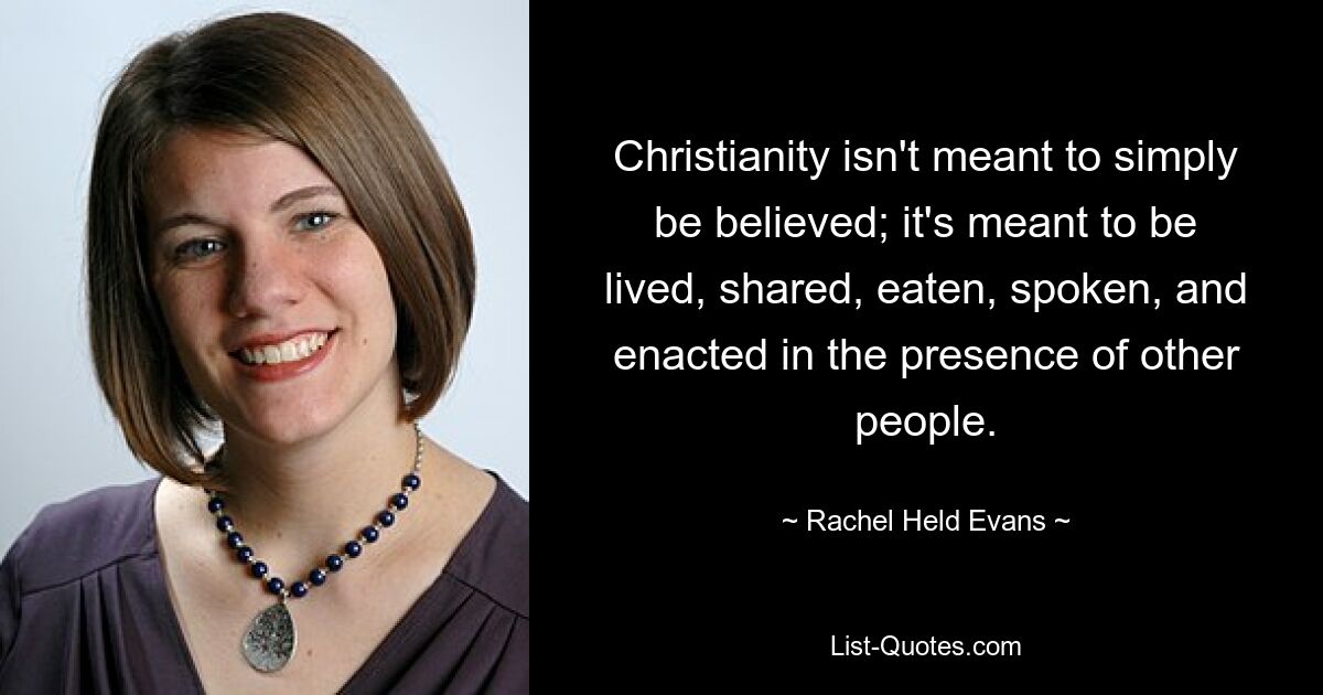 Christianity isn't meant to simply be believed; it's meant to be lived, shared, eaten, spoken, and enacted in the presence of other people. — © Rachel Held Evans