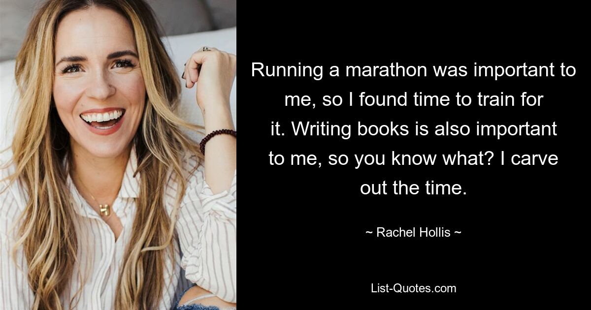 Running a marathon was important to me, so I found time to train for it. Writing books is also important to me, so you know what? I carve out the time. — © Rachel Hollis