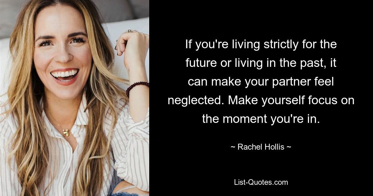 If you're living strictly for the future or living in the past, it can make your partner feel neglected. Make yourself focus on the moment you're in. — © Rachel Hollis