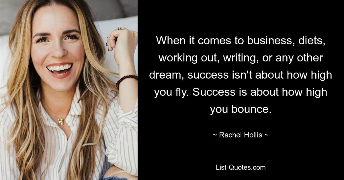 When it comes to business, diets, working out, writing, or any other dream, success isn't about how high you fly. Success is about how high you bounce. — © Rachel Hollis