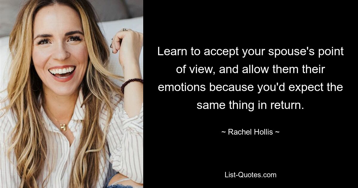 Learn to accept your spouse's point of view, and allow them their emotions because you'd expect the same thing in return. — © Rachel Hollis