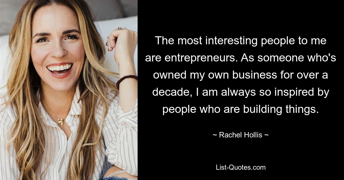 The most interesting people to me are entrepreneurs. As someone who's owned my own business for over a decade, I am always so inspired by people who are building things. — © Rachel Hollis