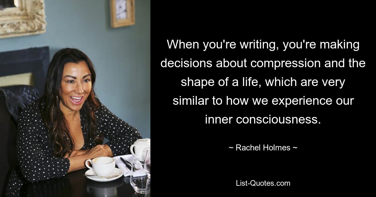 When you're writing, you're making decisions about compression and the shape of a life, which are very similar to how we experience our inner consciousness. — © Rachel Holmes