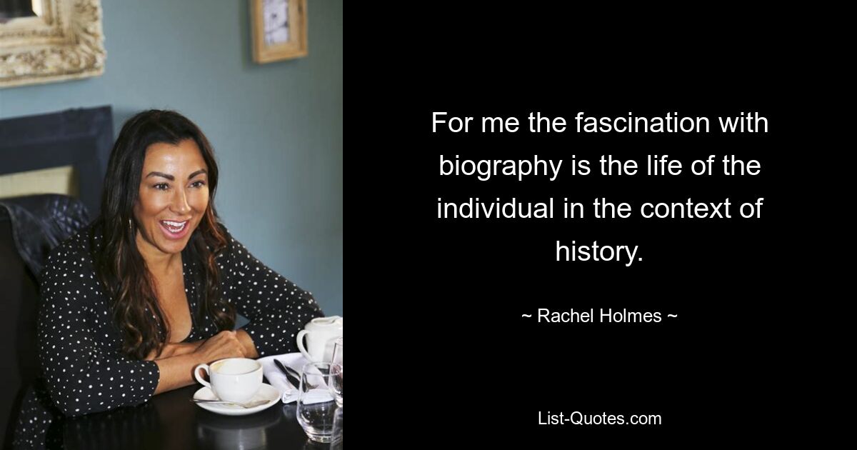 For me the fascination with biography is the life of the individual in the context of history. — © Rachel Holmes