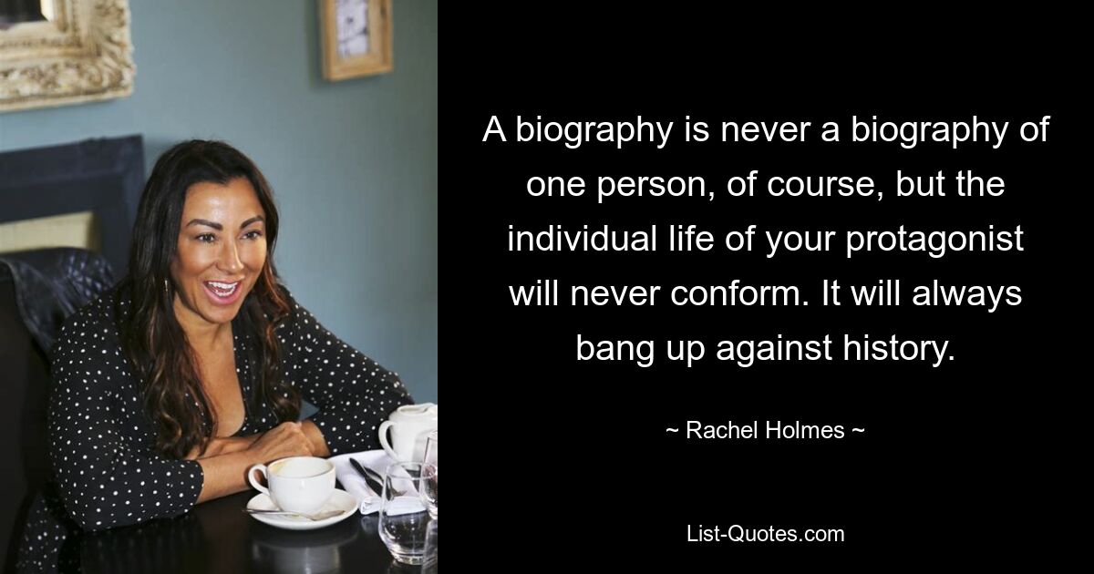 A biography is never a biography of one person, of course, but the individual life of your protagonist will never conform. It will always bang up against history. — © Rachel Holmes