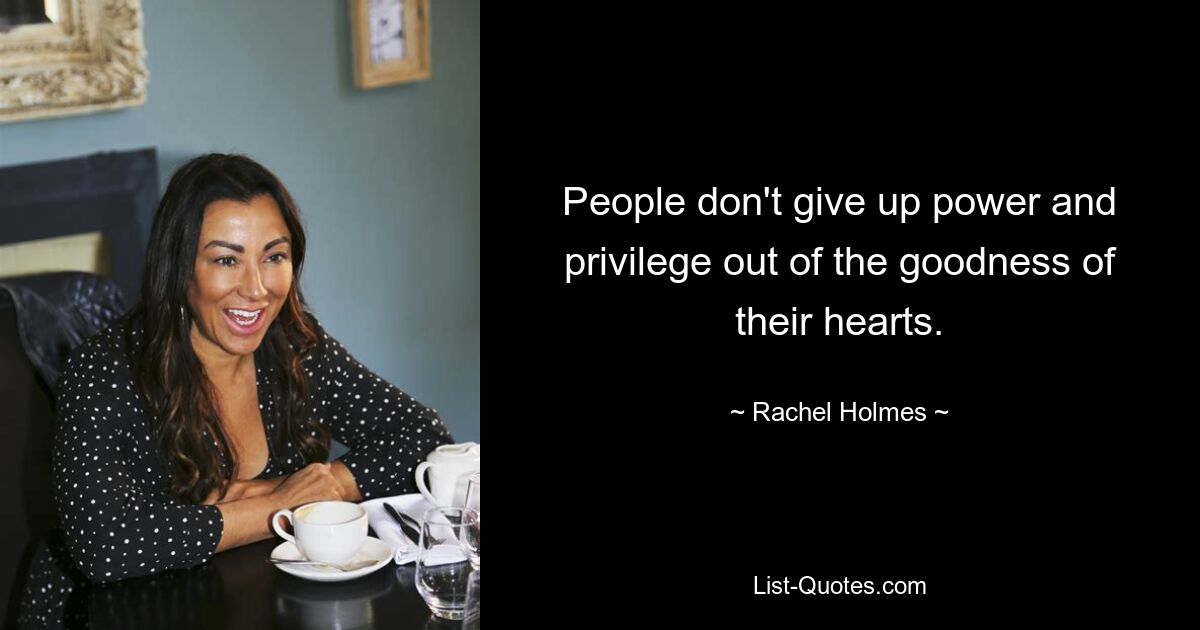 People don't give up power and privilege out of the goodness of their hearts. — © Rachel Holmes