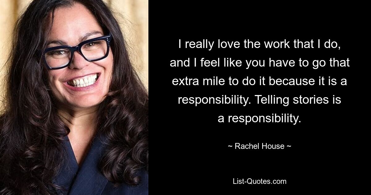 I really love the work that I do, and I feel like you have to go that extra mile to do it because it is a responsibility. Telling stories is a responsibility. — © Rachel House