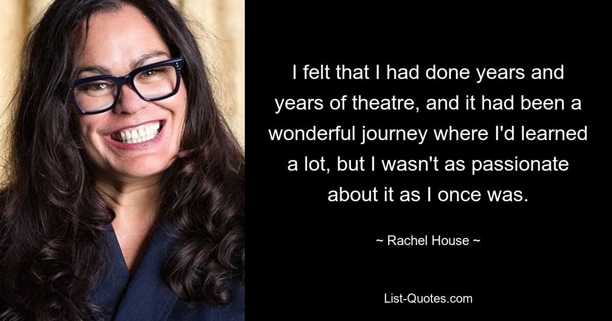 I felt that I had done years and years of theatre, and it had been a wonderful journey where I'd learned a lot, but I wasn't as passionate about it as I once was. — © Rachel House