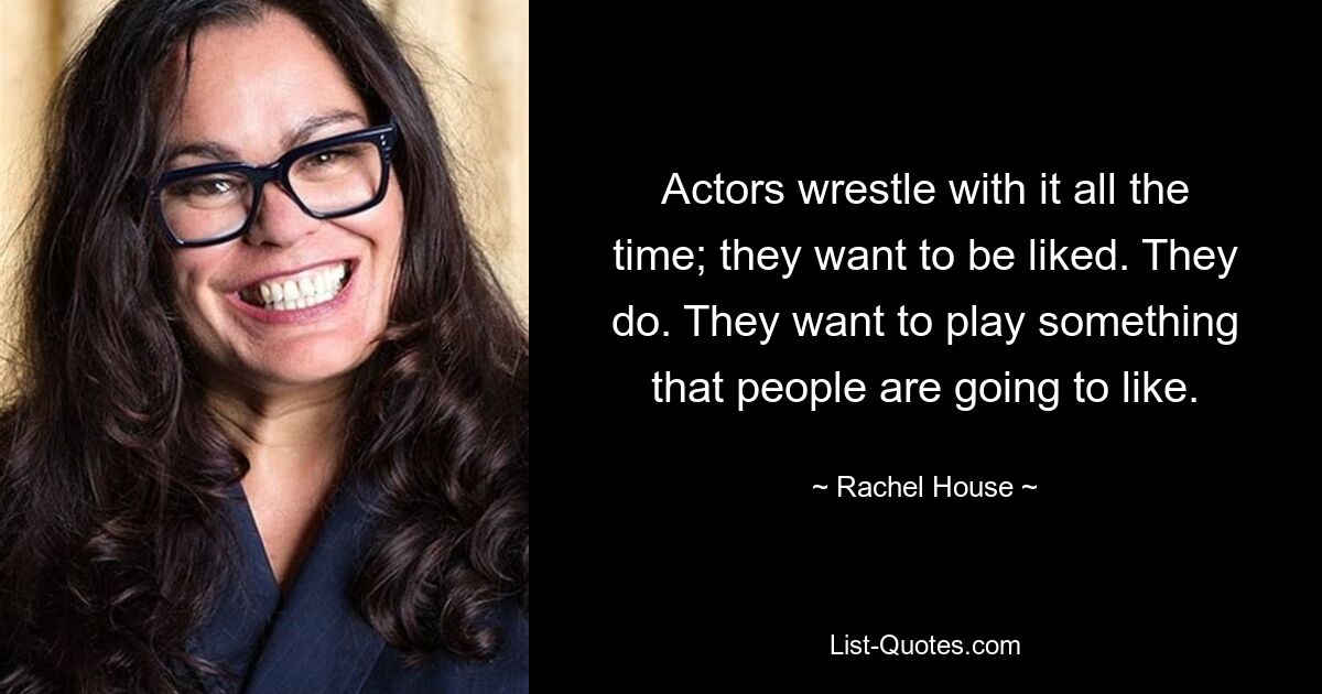 Actors wrestle with it all the time; they want to be liked. They do. They want to play something that people are going to like. — © Rachel House