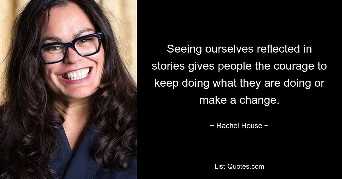 Seeing ourselves reflected in stories gives people the courage to keep doing what they are doing or make a change. — © Rachel House