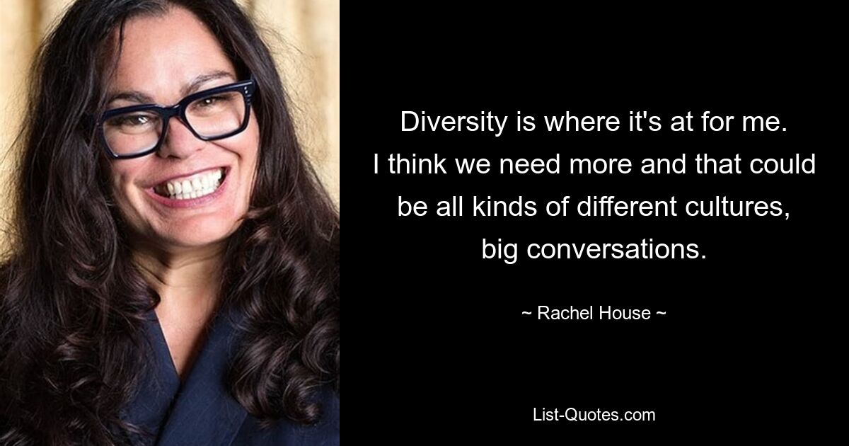 Diversity is where it's at for me. I think we need more and that could be all kinds of different cultures, big conversations. — © Rachel House