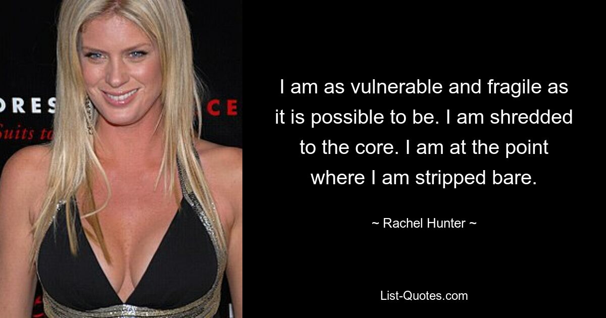 I am as vulnerable and fragile as it is possible to be. I am shredded to the core. I am at the point where I am stripped bare. — © Rachel Hunter