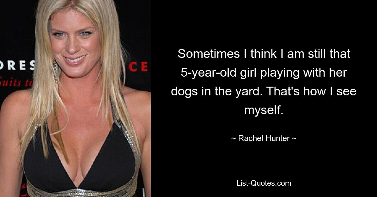 Sometimes I think I am still that 5-year-old girl playing with her dogs in the yard. That's how I see myself. — © Rachel Hunter