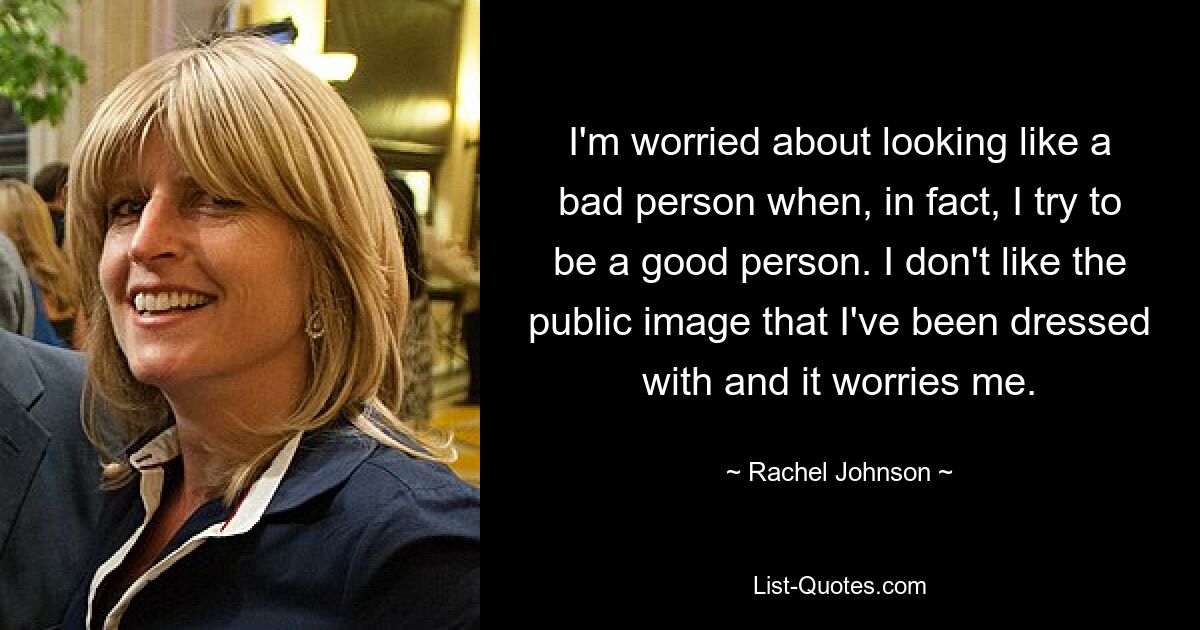 I'm worried about looking like a bad person when, in fact, I try to be a good person. I don't like the public image that I've been dressed with and it worries me. — © Rachel Johnson