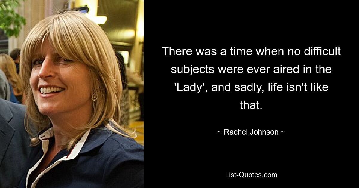 There was a time when no difficult subjects were ever aired in the 'Lady', and sadly, life isn't like that. — © Rachel Johnson