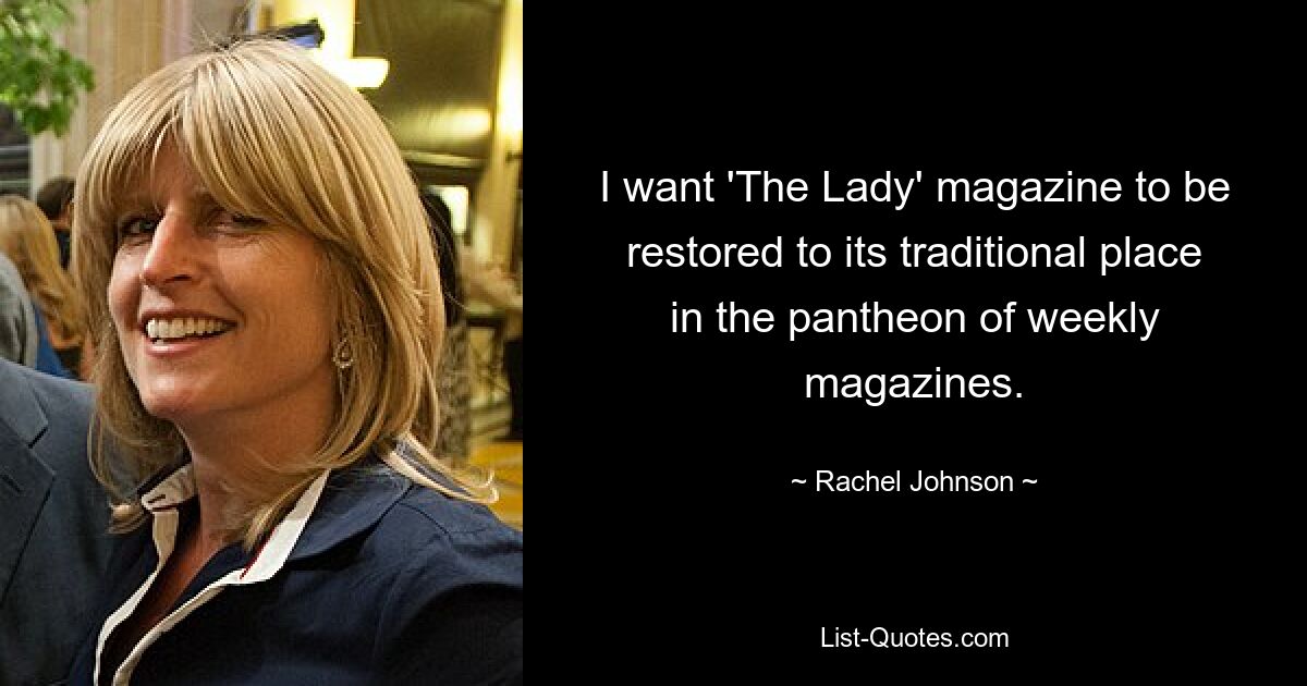 I want 'The Lady' magazine to be restored to its traditional place in the pantheon of weekly magazines. — © Rachel Johnson