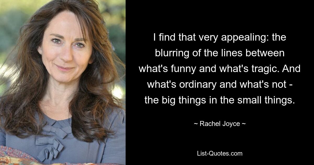 I find that very appealing: the blurring of the lines between what's funny and what's tragic. And what's ordinary and what's not - the big things in the small things. — © Rachel Joyce