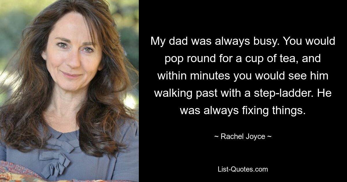 My dad was always busy. You would pop round for a cup of tea, and within minutes you would see him walking past with a step-ladder. He was always fixing things. — © Rachel Joyce