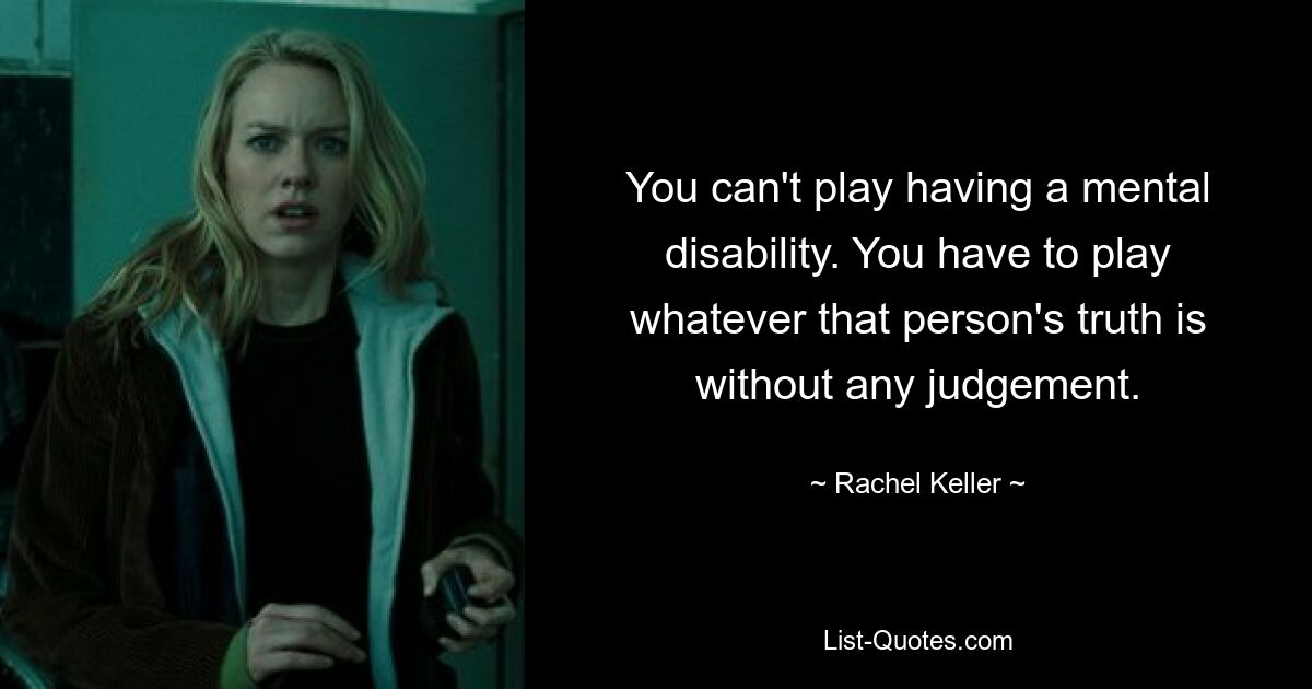 You can't play having a mental disability. You have to play whatever that person's truth is without any judgement. — © Rachel Keller