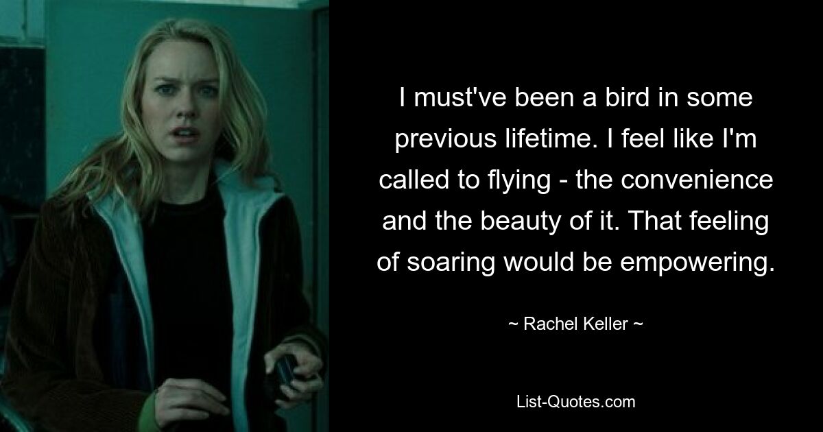 I must've been a bird in some previous lifetime. I feel like I'm called to flying - the convenience and the beauty of it. That feeling of soaring would be empowering. — © Rachel Keller