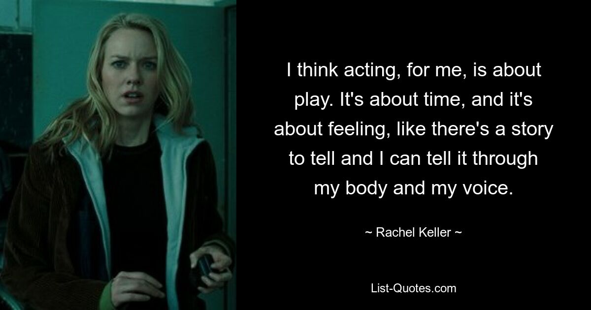 I think acting, for me, is about play. It's about time, and it's about feeling, like there's a story to tell and I can tell it through my body and my voice. — © Rachel Keller