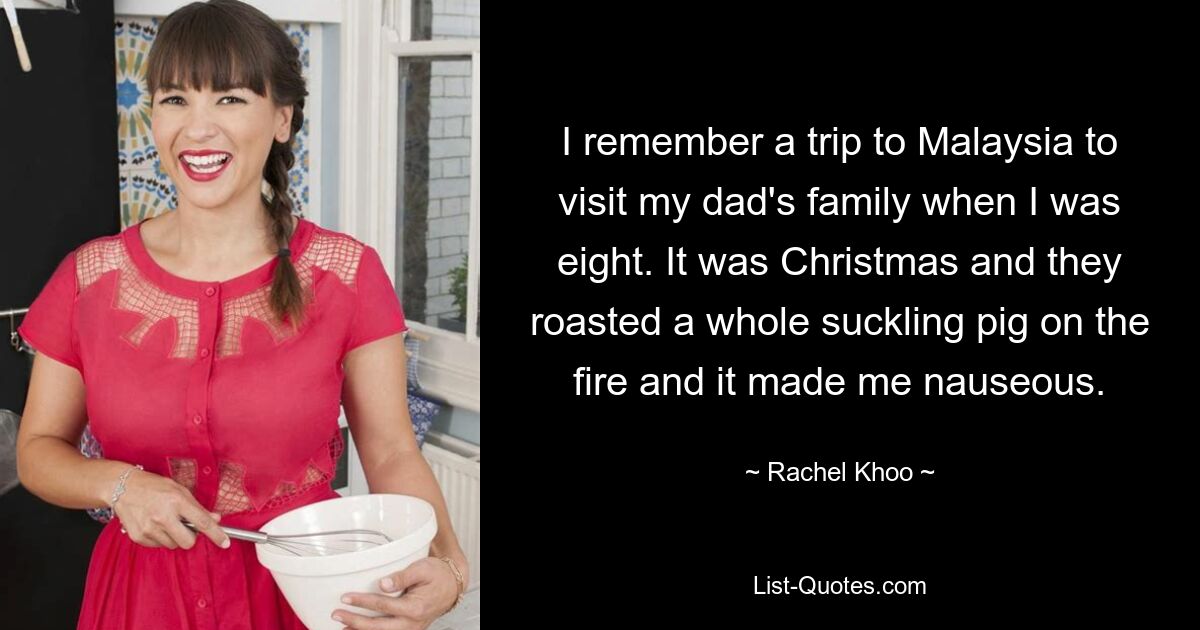 I remember a trip to Malaysia to visit my dad's family when I was eight. It was Christmas and they roasted a whole suckling pig on the fire and it made me nauseous. — © Rachel Khoo