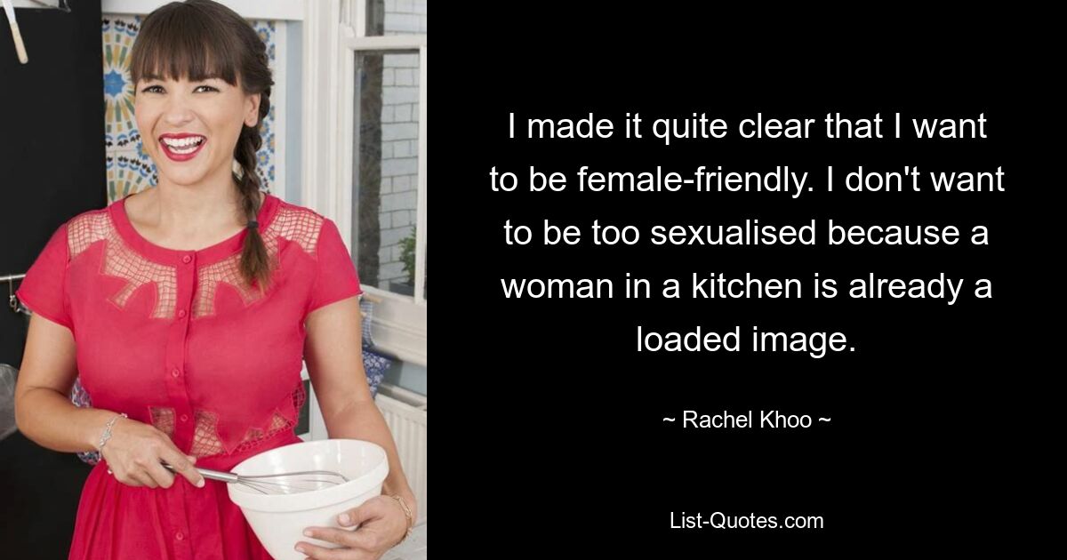 I made it quite clear that I want to be female-friendly. I don't want to be too sexualised because a woman in a kitchen is already a loaded image. — © Rachel Khoo