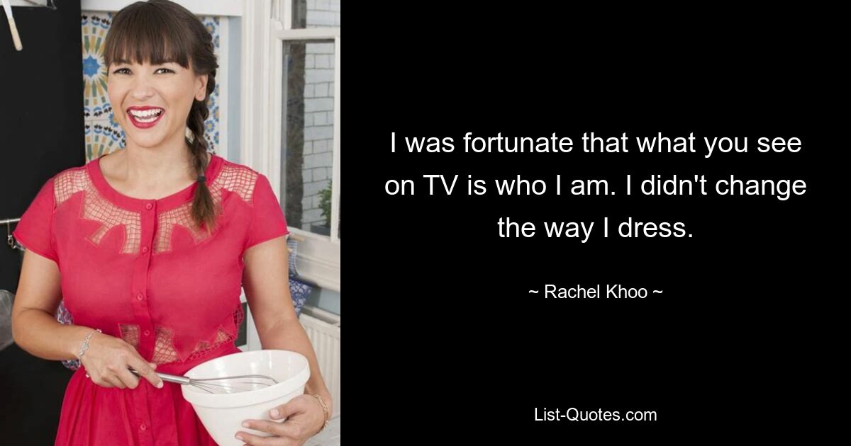 I was fortunate that what you see on TV is who I am. I didn't change the way I dress. — © Rachel Khoo