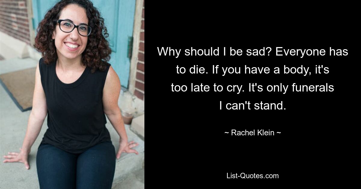 Why should I be sad? Everyone has to die. If you have a body, it's too late to cry. It's only funerals I can't stand. — © Rachel Klein