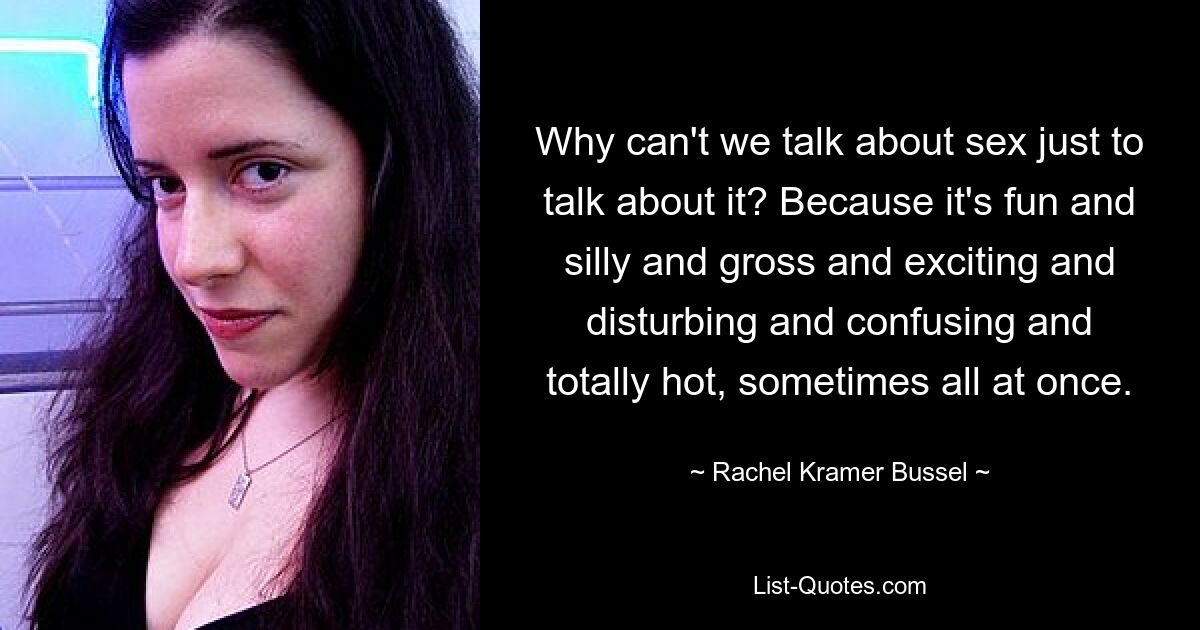 Why can't we talk about sex just to talk about it? Because it's fun and silly and gross and exciting and disturbing and confusing and totally hot, sometimes all at once. — © Rachel Kramer Bussel