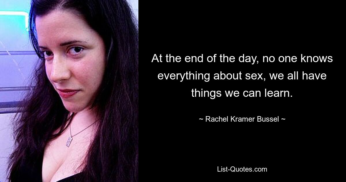 At the end of the day, no one knows everything about sex, we all have things we can learn. — © Rachel Kramer Bussel