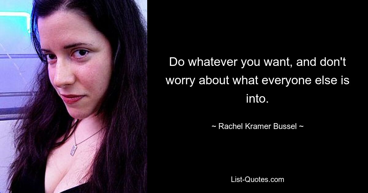 Do whatever you want, and don't worry about what everyone else is into. — © Rachel Kramer Bussel