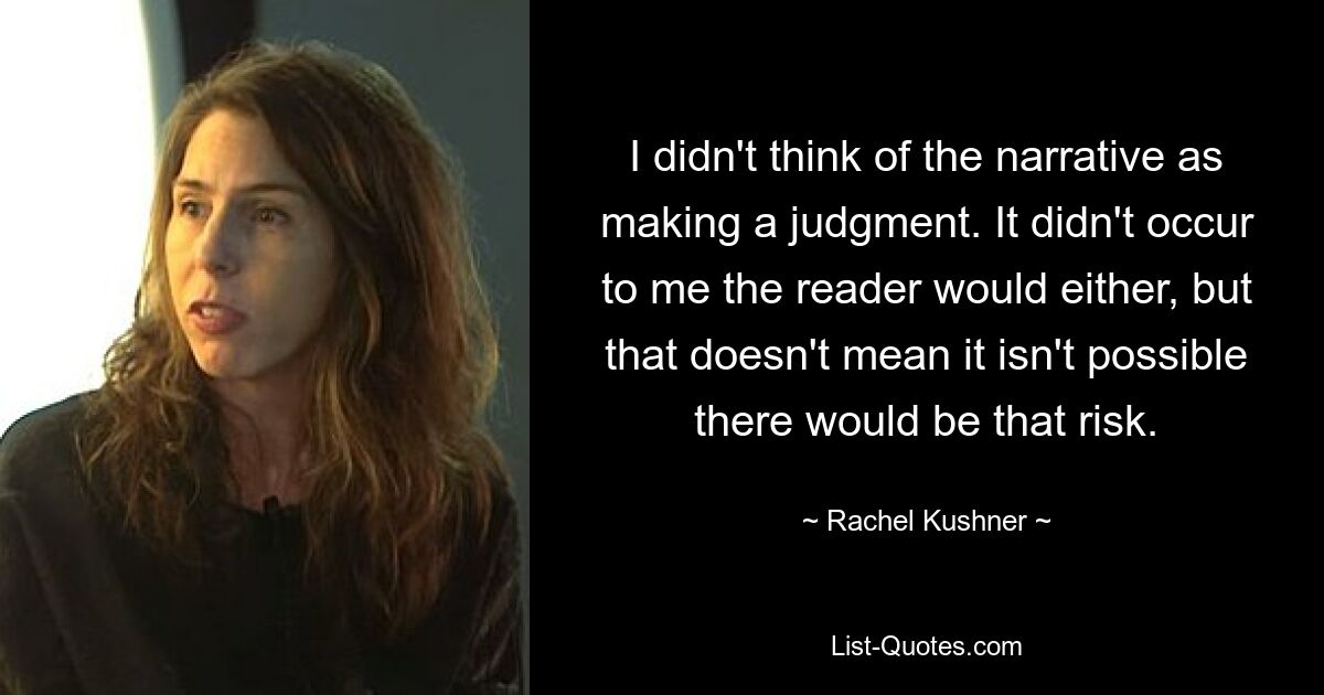 Ich habe die Erzählung nicht als Urteil betrachtet. Ich hätte auch nicht gedacht, dass der Leser das tun würde, aber das bedeutet nicht, dass es nicht möglich ist, dass dieses Risiko besteht. — © Rachel Kushner