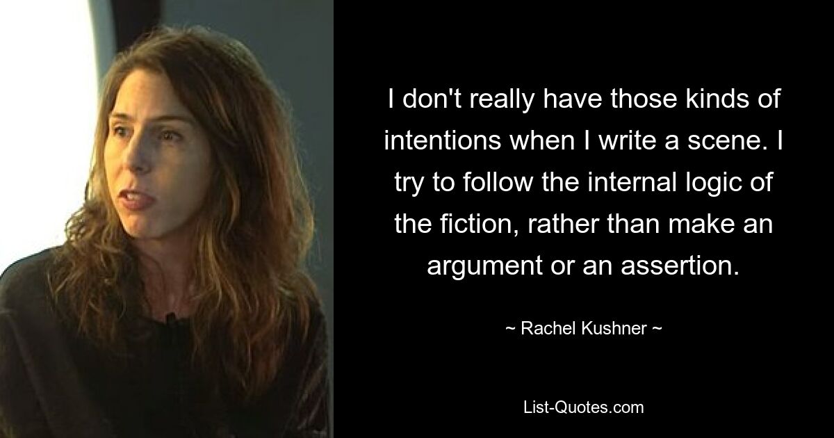 I don't really have those kinds of intentions when I write a scene. I try to follow the internal logic of the fiction, rather than make an argument or an assertion. — © Rachel Kushner