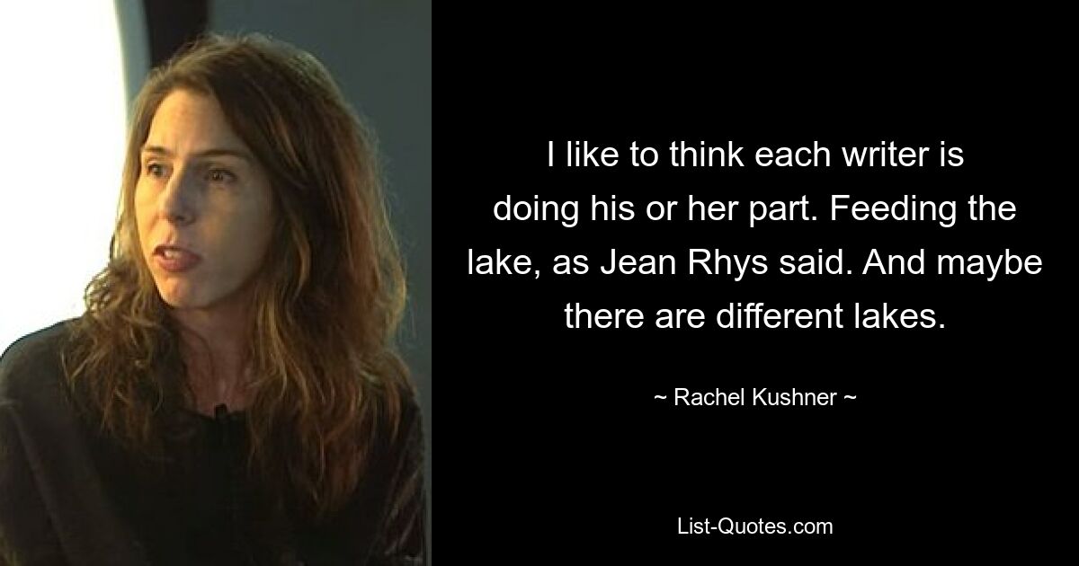 I like to think each writer is doing his or her part. Feeding the lake, as Jean Rhys said. And maybe there are different lakes. — © Rachel Kushner