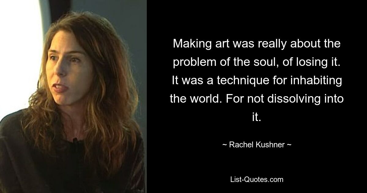 Making art was really about the problem of the soul, of losing it. It was a technique for inhabiting the world. For not dissolving into it. — © Rachel Kushner