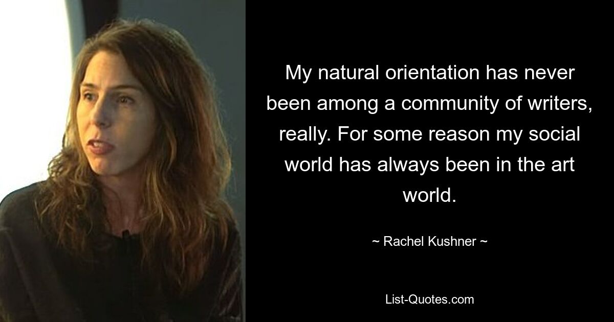 My natural orientation has never been among a community of writers, really. For some reason my social world has always been in the art world. — © Rachel Kushner