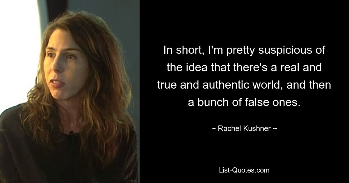 In short, I'm pretty suspicious of the idea that there's a real and true and authentic world, and then a bunch of false ones. — © Rachel Kushner