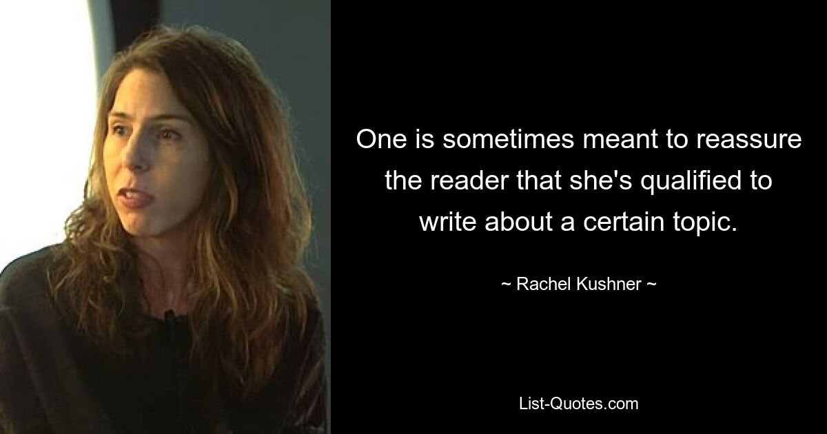 One is sometimes meant to reassure the reader that she's qualified to write about a certain topic. — © Rachel Kushner