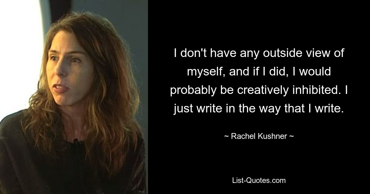 I don't have any outside view of myself, and if I did, I would probably be creatively inhibited. I just write in the way that I write. — © Rachel Kushner