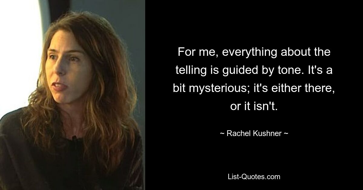 For me, everything about the telling is guided by tone. It's a bit mysterious; it's either there, or it isn't. — © Rachel Kushner