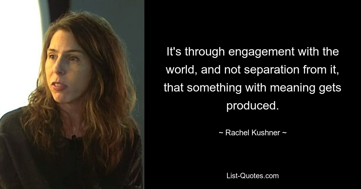 It's through engagement with the world, and not separation from it, that something with meaning gets produced. — © Rachel Kushner