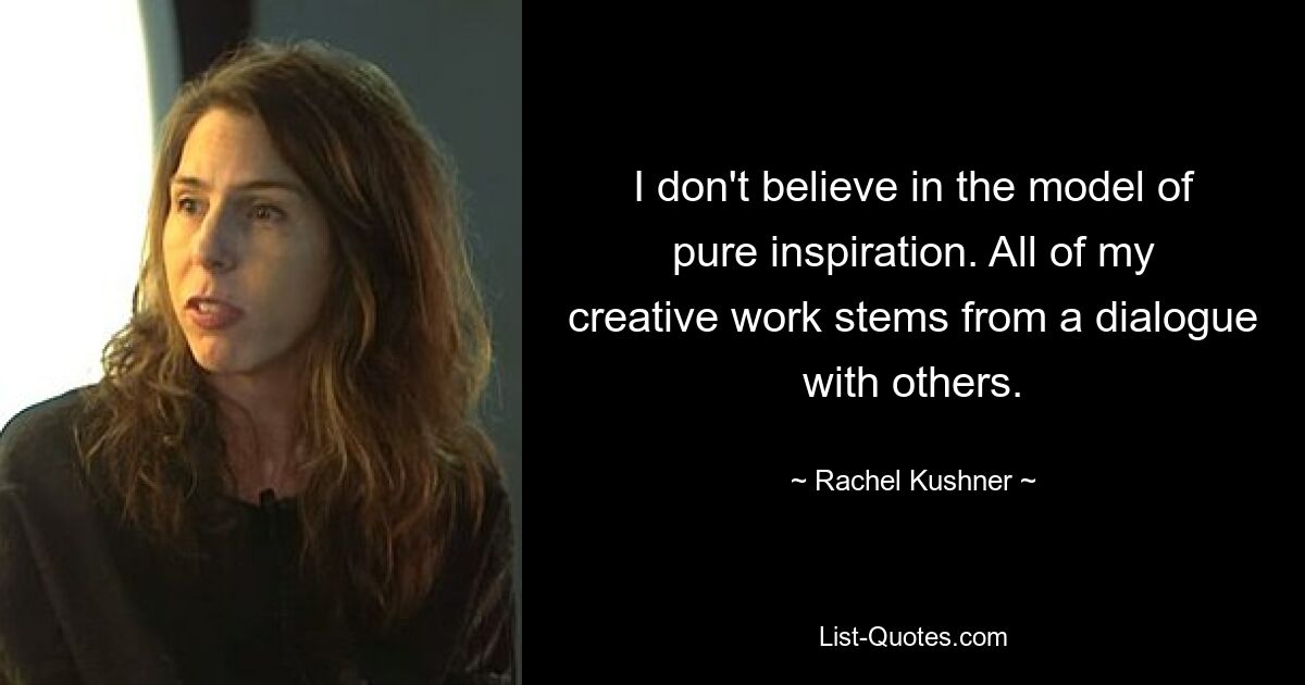 I don't believe in the model of pure inspiration. All of my creative work stems from a dialogue with others. — © Rachel Kushner