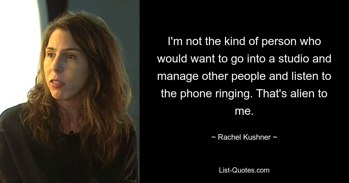 I'm not the kind of person who would want to go into a studio and manage other people and listen to the phone ringing. That's alien to me. — © Rachel Kushner