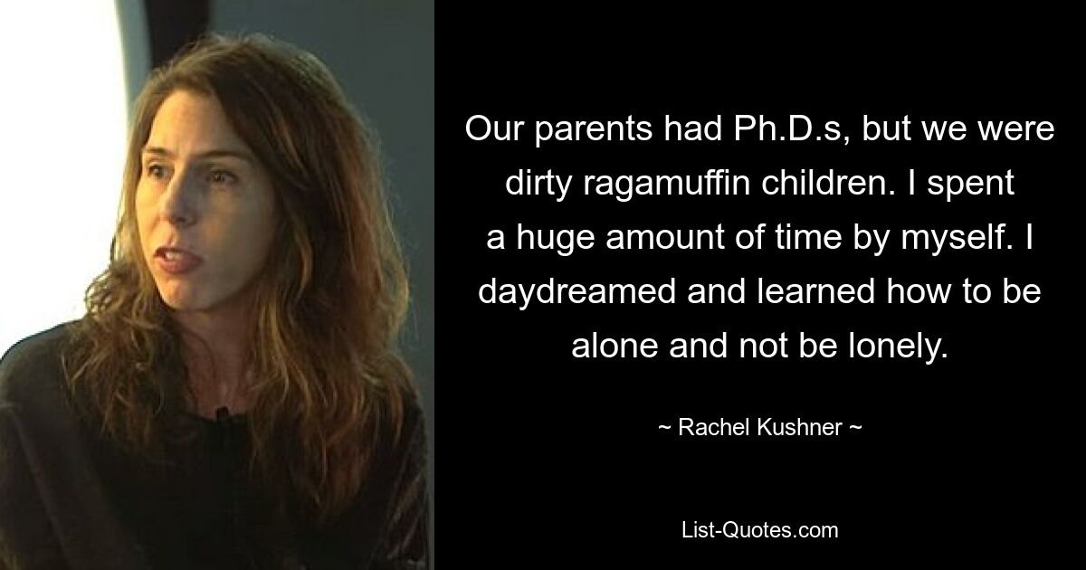 Our parents had Ph.D.s, but we were dirty ragamuffin children. I spent a huge amount of time by myself. I daydreamed and learned how to be alone and not be lonely. — © Rachel Kushner