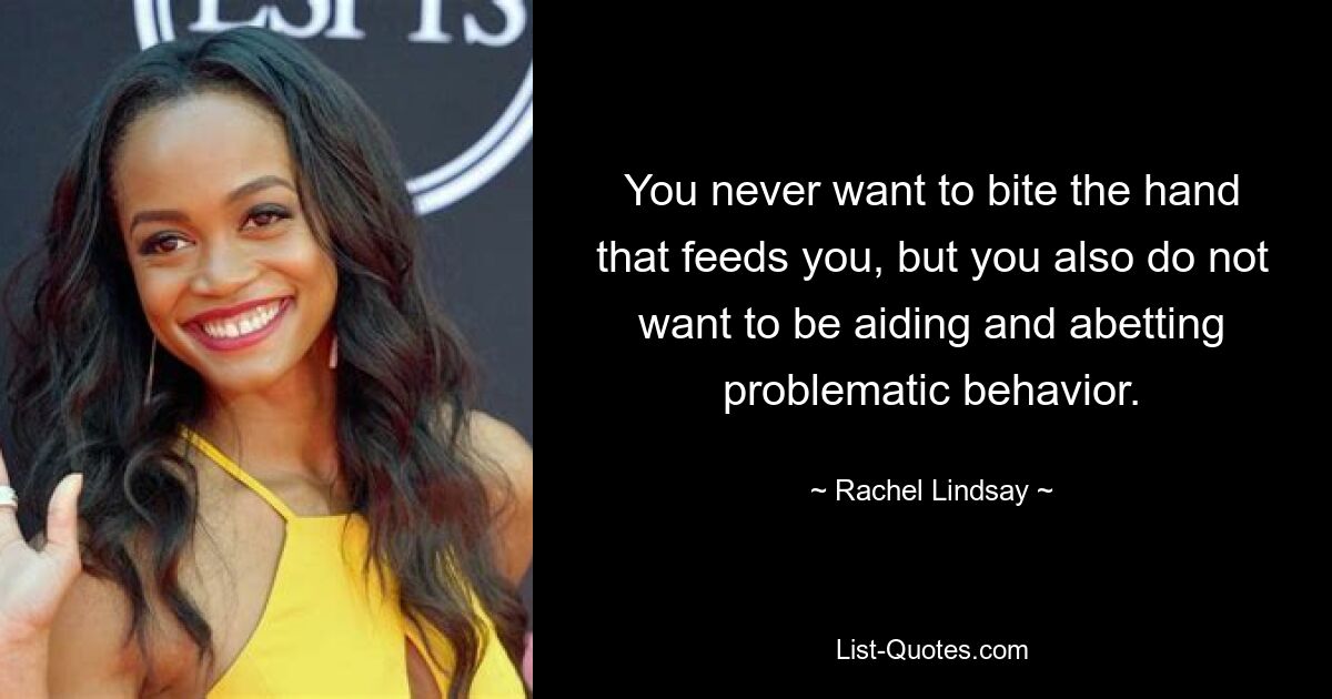 You never want to bite the hand that feeds you, but you also do not want to be aiding and abetting problematic behavior. — © Rachel Lindsay