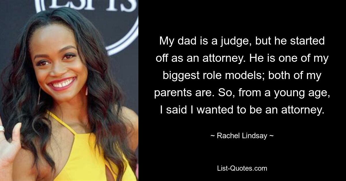 My dad is a judge, but he started off as an attorney. He is one of my biggest role models; both of my parents are. So, from a young age, I said I wanted to be an attorney. — © Rachel Lindsay